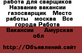 работа для сварщиков › Название вакансии ­ газосварщик › Место работы ­ москва - Все города Работа » Вакансии   . Амурская обл.